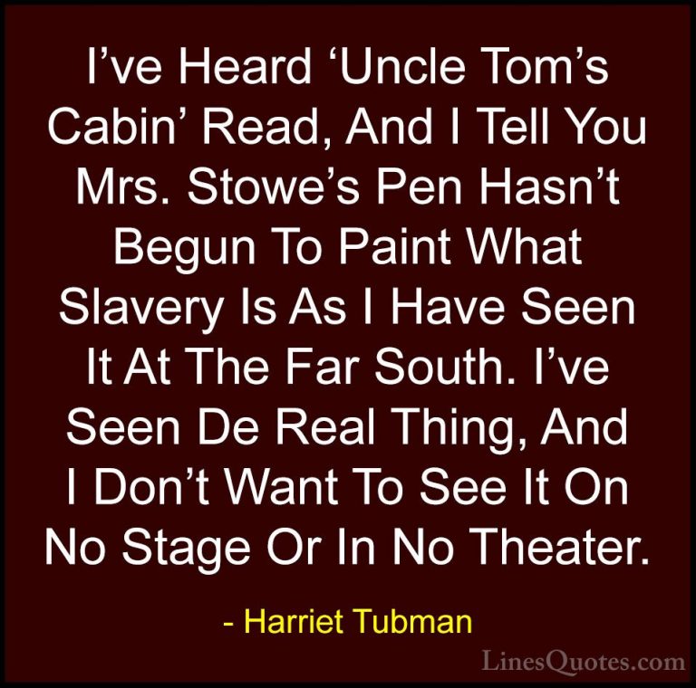 Harriet Tubman Quotes (13) - I've Heard 'Uncle Tom's Cabin' Read,... - QuotesI've Heard 'Uncle Tom's Cabin' Read, And I Tell You Mrs. Stowe's Pen Hasn't Begun To Paint What Slavery Is As I Have Seen It At The Far South. I've Seen De Real Thing, And I Don't Want To See It On No Stage Or In No Theater.