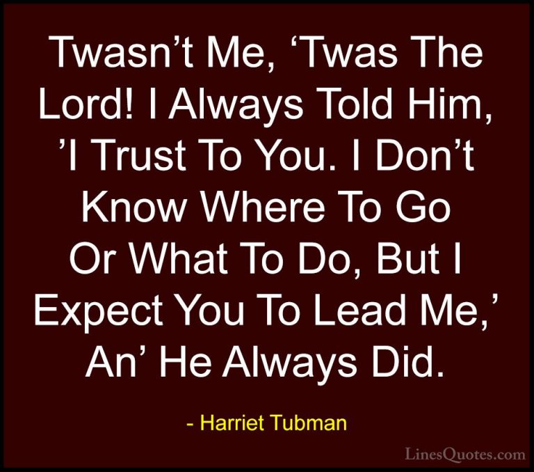 Harriet Tubman Quotes (14) - Twasn't Me, 'Twas The Lord! I Always... - QuotesTwasn't Me, 'Twas The Lord! I Always Told Him, 'I Trust To You. I Don't Know Where To Go Or What To Do, But I Expect You To Lead Me,' An' He Always Did.