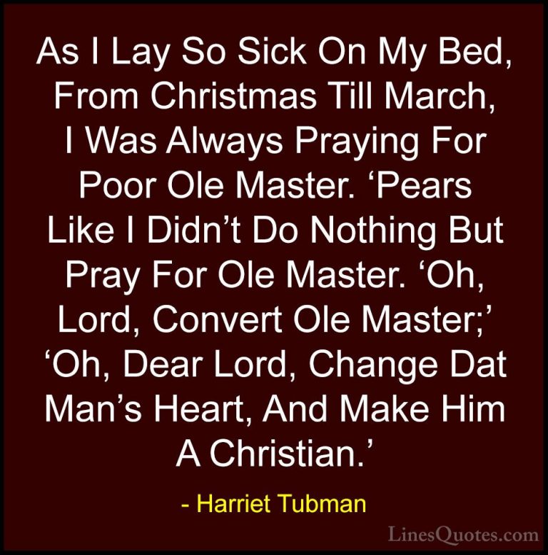 Harriet Tubman Quotes (16) - As I Lay So Sick On My Bed, From Chr... - QuotesAs I Lay So Sick On My Bed, From Christmas Till March, I Was Always Praying For Poor Ole Master. 'Pears Like I Didn't Do Nothing But Pray For Ole Master. 'Oh, Lord, Convert Ole Master;' 'Oh, Dear Lord, Change Dat Man's Heart, And Make Him A Christian.'