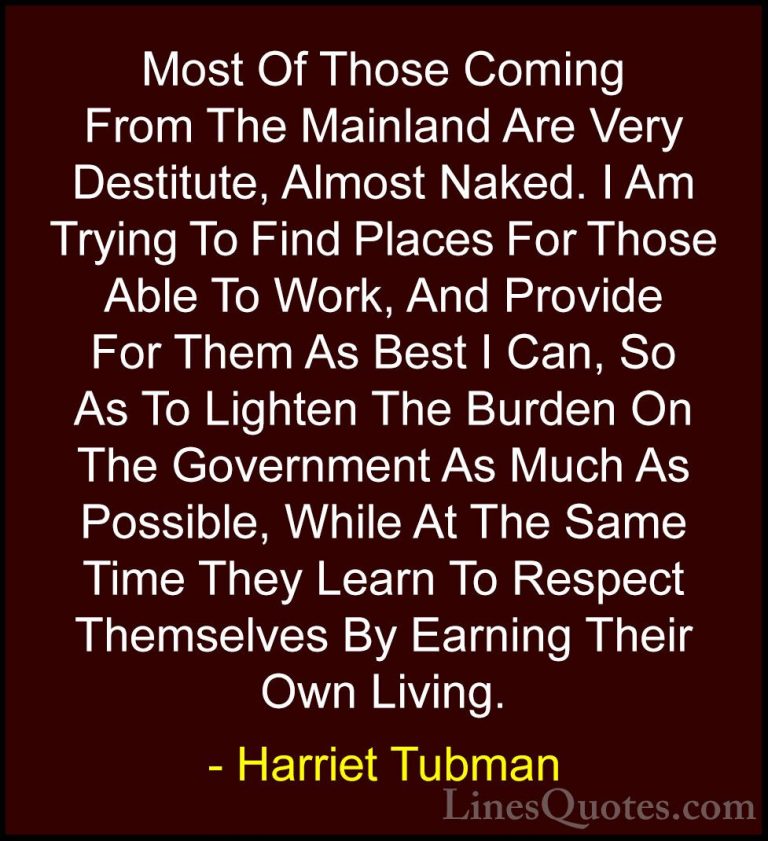 Harriet Tubman Quotes (20) - Most Of Those Coming From The Mainla... - QuotesMost Of Those Coming From The Mainland Are Very Destitute, Almost Naked. I Am Trying To Find Places For Those Able To Work, And Provide For Them As Best I Can, So As To Lighten The Burden On The Government As Much As Possible, While At The Same Time They Learn To Respect Themselves By Earning Their Own Living.