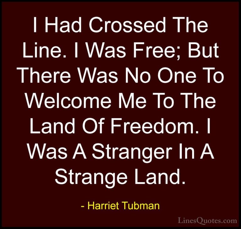 Harriet Tubman Quotes (3) - I Had Crossed The Line. I Was Free; B... - QuotesI Had Crossed The Line. I Was Free; But There Was No One To Welcome Me To The Land Of Freedom. I Was A Stranger In A Strange Land.