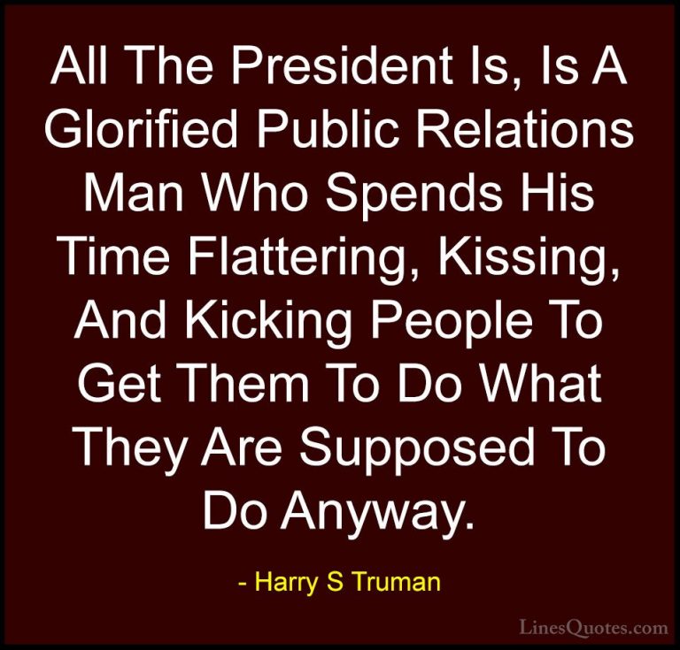 Harry S Truman Quotes (13) - All The President Is, Is A Glorified... - QuotesAll The President Is, Is A Glorified Public Relations Man Who Spends His Time Flattering, Kissing, And Kicking People To Get Them To Do What They Are Supposed To Do Anyway.