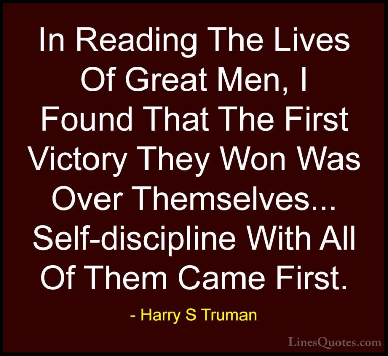 Harry S Truman Quotes (3) - In Reading The Lives Of Great Men, I ... - QuotesIn Reading The Lives Of Great Men, I Found That The First Victory They Won Was Over Themselves... Self-discipline With All Of Them Came First.