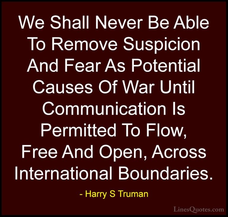 Harry S Truman Quotes (33) - We Shall Never Be Able To Remove Sus... - QuotesWe Shall Never Be Able To Remove Suspicion And Fear As Potential Causes Of War Until Communication Is Permitted To Flow, Free And Open, Across International Boundaries.