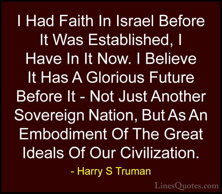 Harry S Truman Quotes (34) - I Had Faith In Israel Before It Was ... - QuotesI Had Faith In Israel Before It Was Established, I Have In It Now. I Believe It Has A Glorious Future Before It - Not Just Another Sovereign Nation, But As An Embodiment Of The Great Ideals Of Our Civilization.
