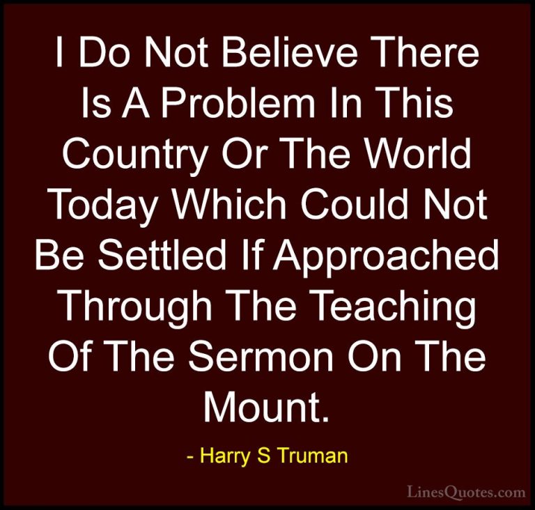 Harry S Truman Quotes (36) - I Do Not Believe There Is A Problem ... - QuotesI Do Not Believe There Is A Problem In This Country Or The World Today Which Could Not Be Settled If Approached Through The Teaching Of The Sermon On The Mount.