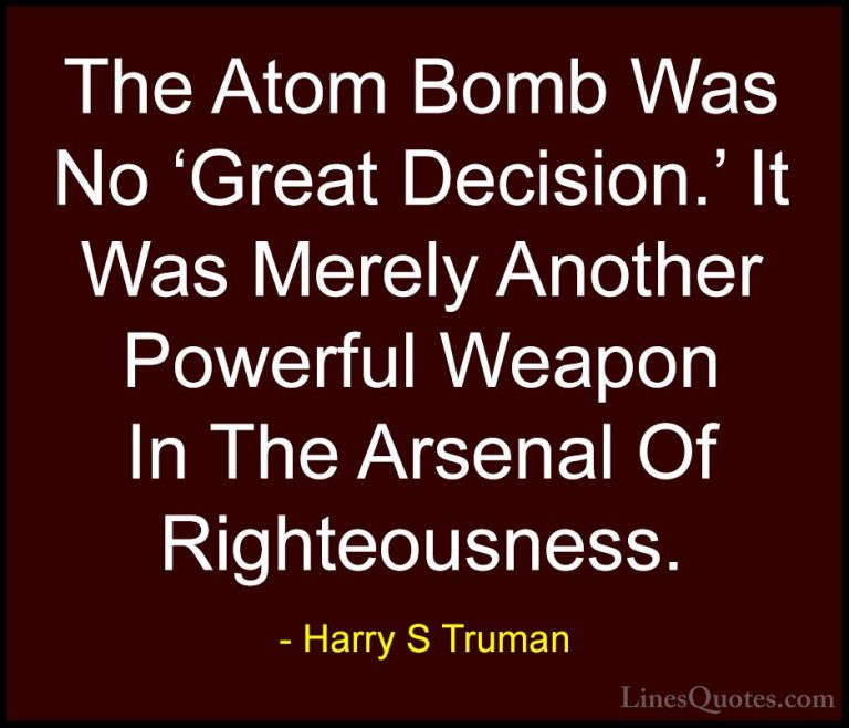 Harry S Truman Quotes (43) - The Atom Bomb Was No 'Great Decision... - QuotesThe Atom Bomb Was No 'Great Decision.' It Was Merely Another Powerful Weapon In The Arsenal Of Righteousness.