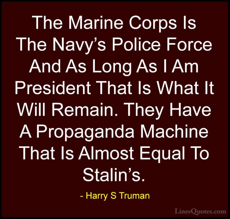 Harry S Truman Quotes (5) - The Marine Corps Is The Navy's Police... - QuotesThe Marine Corps Is The Navy's Police Force And As Long As I Am President That Is What It Will Remain. They Have A Propaganda Machine That Is Almost Equal To Stalin's.