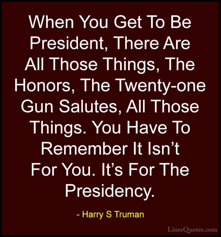 Harry S Truman Quotes (50) - When You Get To Be President, There ... - QuotesWhen You Get To Be President, There Are All Those Things, The Honors, The Twenty-one Gun Salutes, All Those Things. You Have To Remember It Isn't For You. It's For The Presidency.