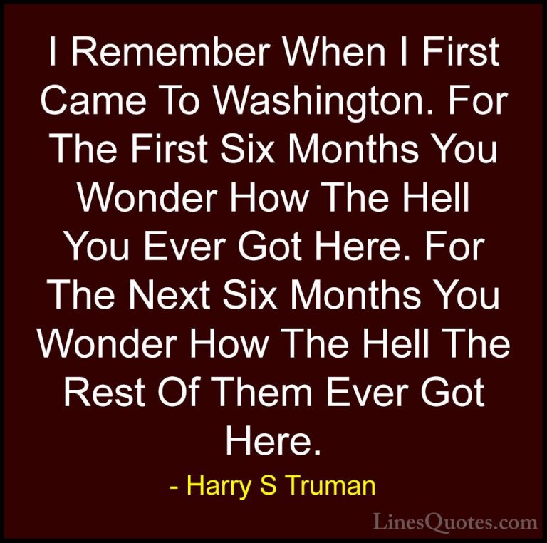 Harry S Truman Quotes (52) - I Remember When I First Came To Wash... - QuotesI Remember When I First Came To Washington. For The First Six Months You Wonder How The Hell You Ever Got Here. For The Next Six Months You Wonder How The Hell The Rest Of Them Ever Got Here.