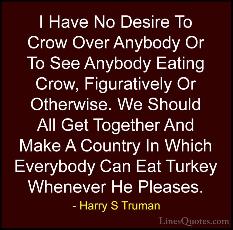 Harry S Truman Quotes (67) - I Have No Desire To Crow Over Anybod... - QuotesI Have No Desire To Crow Over Anybody Or To See Anybody Eating Crow, Figuratively Or Otherwise. We Should All Get Together And Make A Country In Which Everybody Can Eat Turkey Whenever He Pleases.