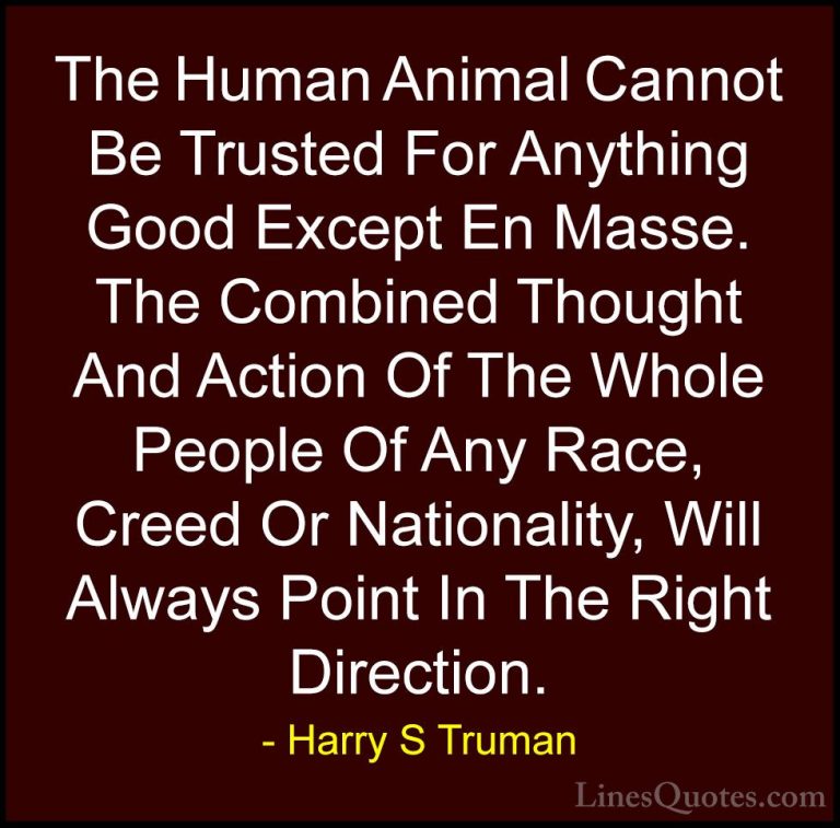 Harry S Truman Quotes (69) - The Human Animal Cannot Be Trusted F... - QuotesThe Human Animal Cannot Be Trusted For Anything Good Except En Masse. The Combined Thought And Action Of The Whole People Of Any Race, Creed Or Nationality, Will Always Point In The Right Direction.