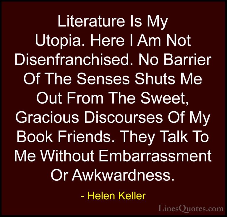 Helen Keller Quotes (19) - Literature Is My Utopia. Here I Am Not... - QuotesLiterature Is My Utopia. Here I Am Not Disenfranchised. No Barrier Of The Senses Shuts Me Out From The Sweet, Gracious Discourses Of My Book Friends. They Talk To Me Without Embarrassment Or Awkwardness.