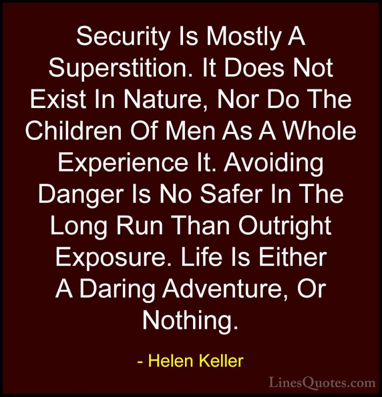Helen Keller Quotes (24) - Security Is Mostly A Superstition. It ... - QuotesSecurity Is Mostly A Superstition. It Does Not Exist In Nature, Nor Do The Children Of Men As A Whole Experience It. Avoiding Danger Is No Safer In The Long Run Than Outright Exposure. Life Is Either A Daring Adventure, Or Nothing.