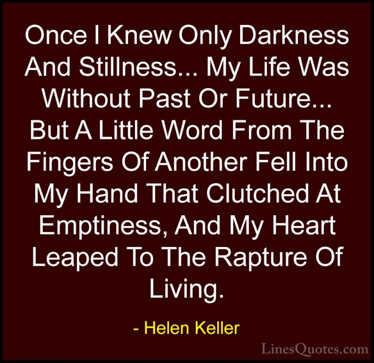 Helen Keller Quotes (25) - Once I Knew Only Darkness And Stillnes... - QuotesOnce I Knew Only Darkness And Stillness... My Life Was Without Past Or Future... But A Little Word From The Fingers Of Another Fell Into My Hand That Clutched At Emptiness, And My Heart Leaped To The Rapture Of Living.