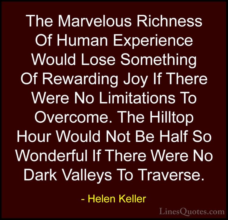Helen Keller Quotes (29) - The Marvelous Richness Of Human Experi... - QuotesThe Marvelous Richness Of Human Experience Would Lose Something Of Rewarding Joy If There Were No Limitations To Overcome. The Hilltop Hour Would Not Be Half So Wonderful If There Were No Dark Valleys To Traverse.