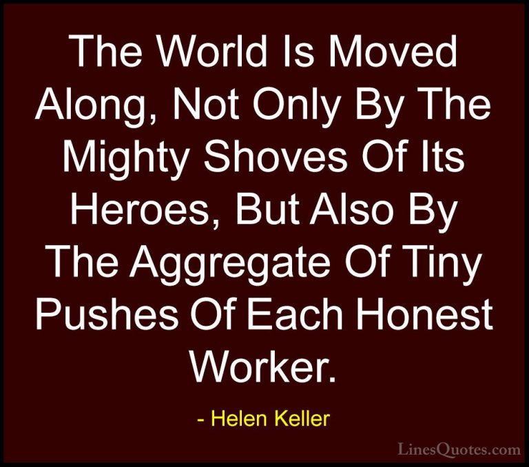 Helen Keller Quotes (30) - The World Is Moved Along, Not Only By ... - QuotesThe World Is Moved Along, Not Only By The Mighty Shoves Of Its Heroes, But Also By The Aggregate Of Tiny Pushes Of Each Honest Worker.