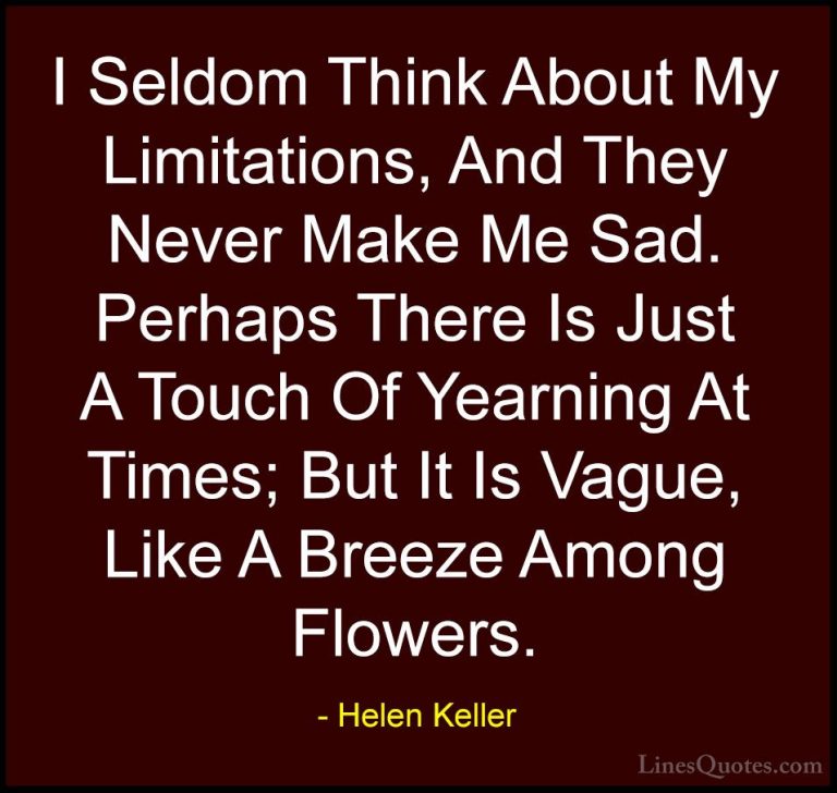 Helen Keller Quotes (34) - I Seldom Think About My Limitations, A... - QuotesI Seldom Think About My Limitations, And They Never Make Me Sad. Perhaps There Is Just A Touch Of Yearning At Times; But It Is Vague, Like A Breeze Among Flowers.