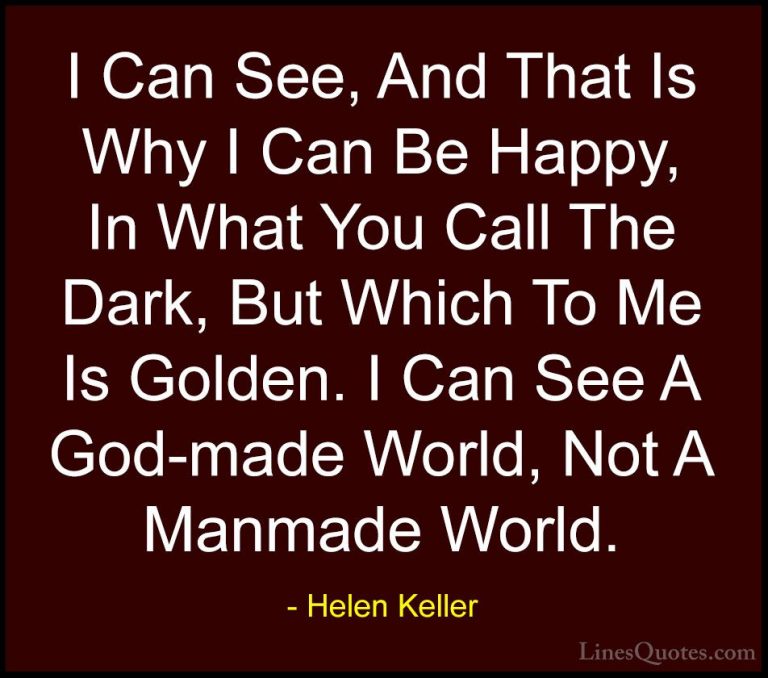 Helen Keller Quotes (47) - I Can See, And That Is Why I Can Be Ha... - QuotesI Can See, And That Is Why I Can Be Happy, In What You Call The Dark, But Which To Me Is Golden. I Can See A God-made World, Not A Manmade World.