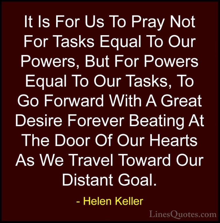 Helen Keller Quotes (48) - It Is For Us To Pray Not For Tasks Equ... - QuotesIt Is For Us To Pray Not For Tasks Equal To Our Powers, But For Powers Equal To Our Tasks, To Go Forward With A Great Desire Forever Beating At The Door Of Our Hearts As We Travel Toward Our Distant Goal.
