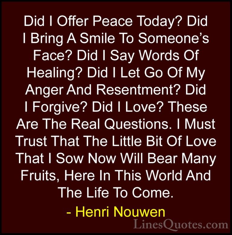 Henri Nouwen Quotes (1) - Did I Offer Peace Today? Did I Bring A ... - QuotesDid I Offer Peace Today? Did I Bring A Smile To Someone's Face? Did I Say Words Of Healing? Did I Let Go Of My Anger And Resentment? Did I Forgive? Did I Love? These Are The Real Questions. I Must Trust That The Little Bit Of Love That I Sow Now Will Bear Many Fruits, Here In This World And The Life To Come.
