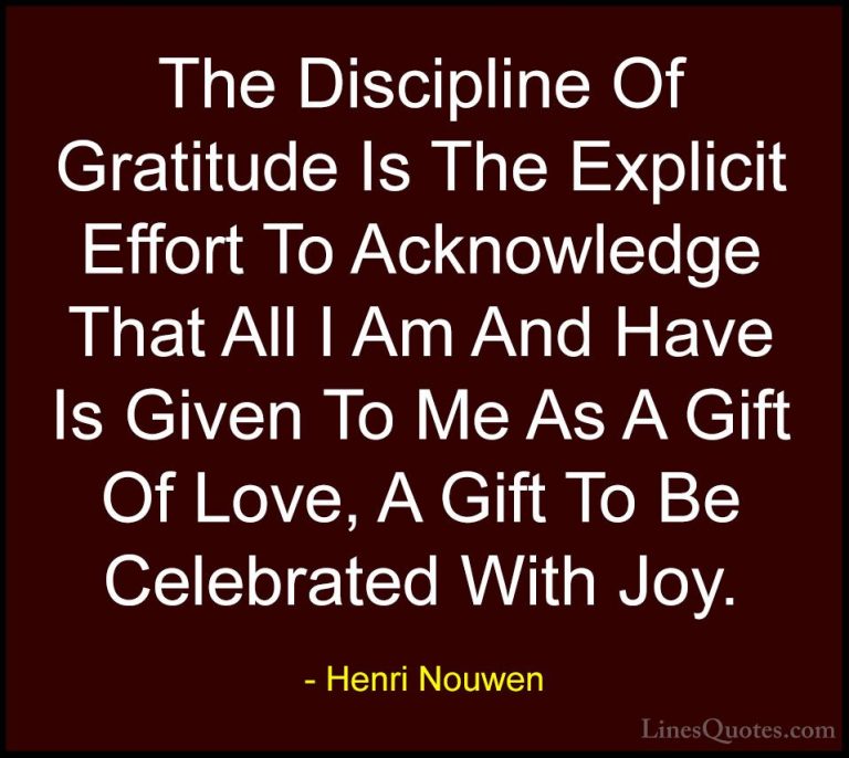 Henri Nouwen Quotes (13) - The Discipline Of Gratitude Is The Exp... - QuotesThe Discipline Of Gratitude Is The Explicit Effort To Acknowledge That All I Am And Have Is Given To Me As A Gift Of Love, A Gift To Be Celebrated With Joy.