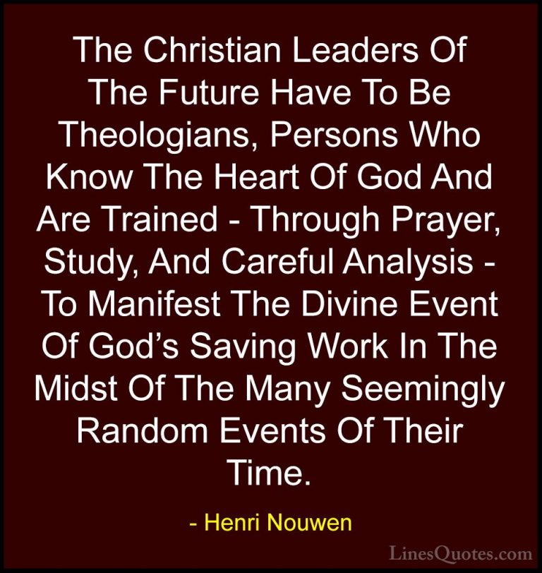 Henri Nouwen Quotes (14) - The Christian Leaders Of The Future Ha... - QuotesThe Christian Leaders Of The Future Have To Be Theologians, Persons Who Know The Heart Of God And Are Trained - Through Prayer, Study, And Careful Analysis - To Manifest The Divine Event Of God's Saving Work In The Midst Of The Many Seemingly Random Events Of Their Time.