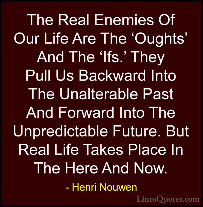 Henri Nouwen Quotes (15) - The Real Enemies Of Our Life Are The '... - QuotesThe Real Enemies Of Our Life Are The 'Oughts' And The 'Ifs.' They Pull Us Backward Into The Unalterable Past And Forward Into The Unpredictable Future. But Real Life Takes Place In The Here And Now.