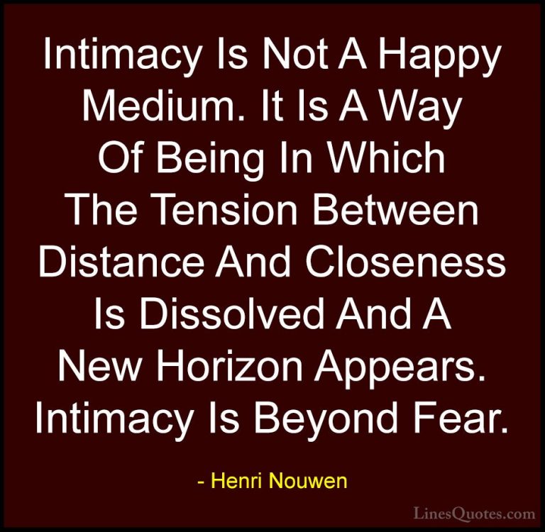 Henri Nouwen Quotes (19) - Intimacy Is Not A Happy Medium. It Is ... - QuotesIntimacy Is Not A Happy Medium. It Is A Way Of Being In Which The Tension Between Distance And Closeness Is Dissolved And A New Horizon Appears. Intimacy Is Beyond Fear.