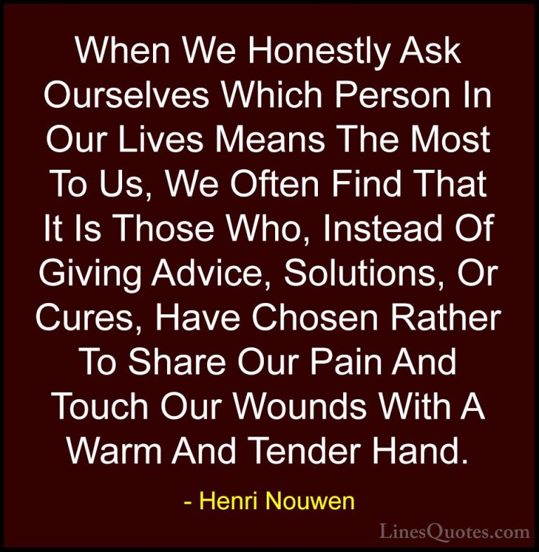Henri Nouwen Quotes (2) - When We Honestly Ask Ourselves Which Pe... - QuotesWhen We Honestly Ask Ourselves Which Person In Our Lives Means The Most To Us, We Often Find That It Is Those Who, Instead Of Giving Advice, Solutions, Or Cures, Have Chosen Rather To Share Our Pain And Touch Our Wounds With A Warm And Tender Hand.