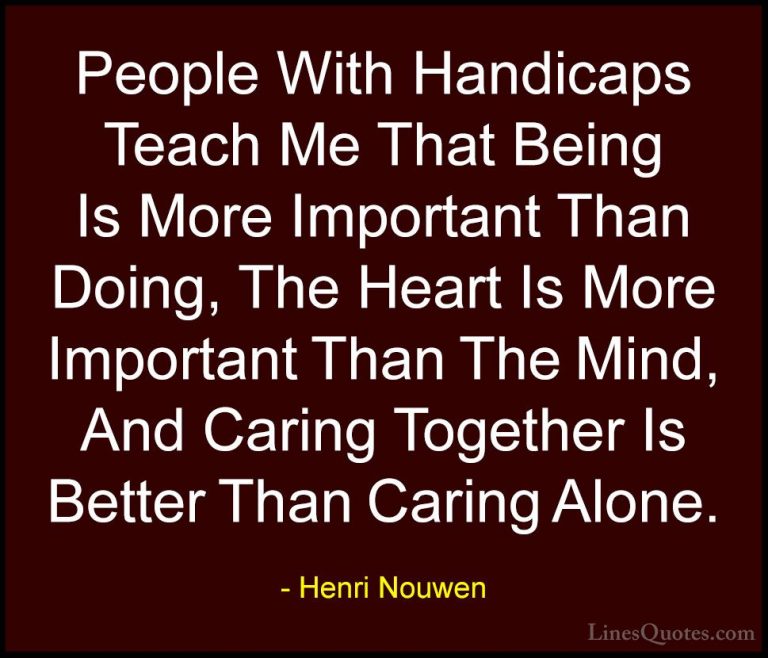 Henri Nouwen Quotes (22) - People With Handicaps Teach Me That Be... - QuotesPeople With Handicaps Teach Me That Being Is More Important Than Doing, The Heart Is More Important Than The Mind, And Caring Together Is Better Than Caring Alone.