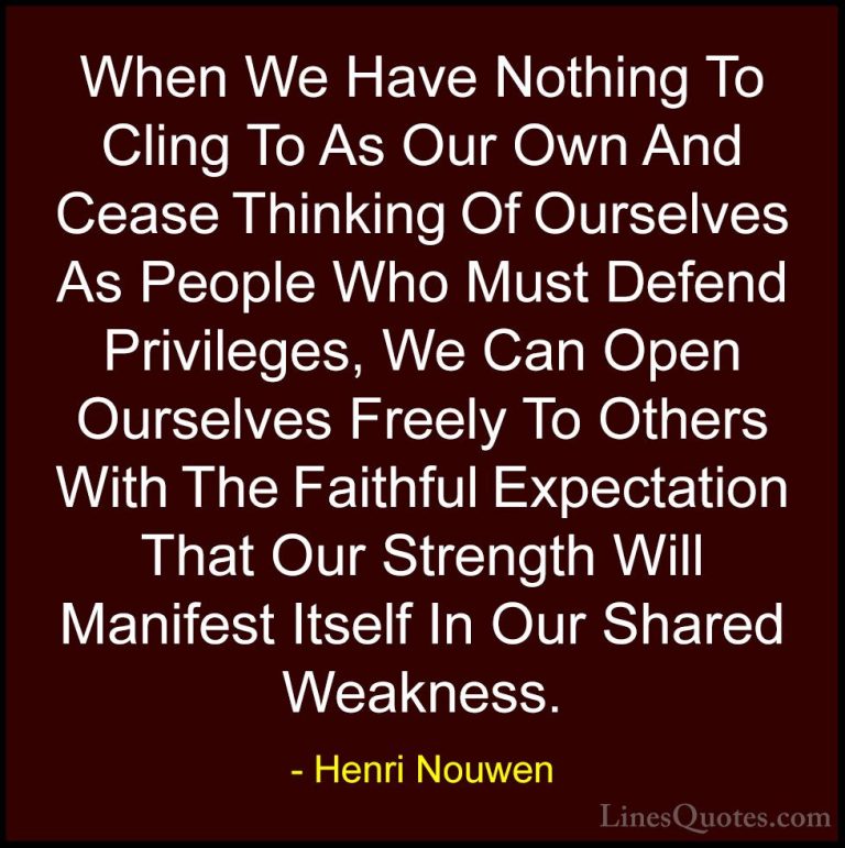 Henri Nouwen Quotes (24) - When We Have Nothing To Cling To As Ou... - QuotesWhen We Have Nothing To Cling To As Our Own And Cease Thinking Of Ourselves As People Who Must Defend Privileges, We Can Open Ourselves Freely To Others With The Faithful Expectation That Our Strength Will Manifest Itself In Our Shared Weakness.