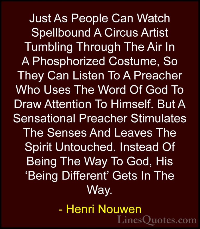 Henri Nouwen Quotes (26) - Just As People Can Watch Spellbound A ... - QuotesJust As People Can Watch Spellbound A Circus Artist Tumbling Through The Air In A Phosphorized Costume, So They Can Listen To A Preacher Who Uses The Word Of God To Draw Attention To Himself. But A Sensational Preacher Stimulates The Senses And Leaves The Spirit Untouched. Instead Of Being The Way To God, His 'Being Different' Gets In The Way.