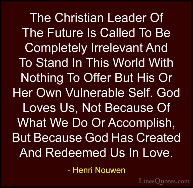 Henri Nouwen Quotes (27) - The Christian Leader Of The Future Is ... - QuotesThe Christian Leader Of The Future Is Called To Be Completely Irrelevant And To Stand In This World With Nothing To Offer But His Or Her Own Vulnerable Self. God Loves Us, Not Because Of What We Do Or Accomplish, But Because God Has Created And Redeemed Us In Love.