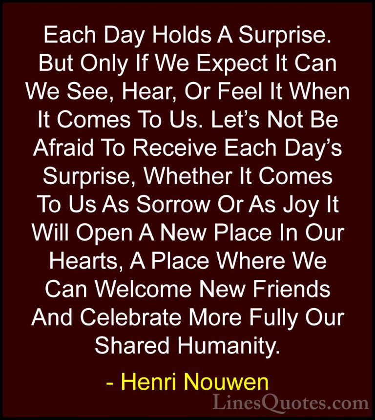 Henri Nouwen Quotes (3) - Each Day Holds A Surprise. But Only If ... - QuotesEach Day Holds A Surprise. But Only If We Expect It Can We See, Hear, Or Feel It When It Comes To Us. Let's Not Be Afraid To Receive Each Day's Surprise, Whether It Comes To Us As Sorrow Or As Joy It Will Open A New Place In Our Hearts, A Place Where We Can Welcome New Friends And Celebrate More Fully Our Shared Humanity.