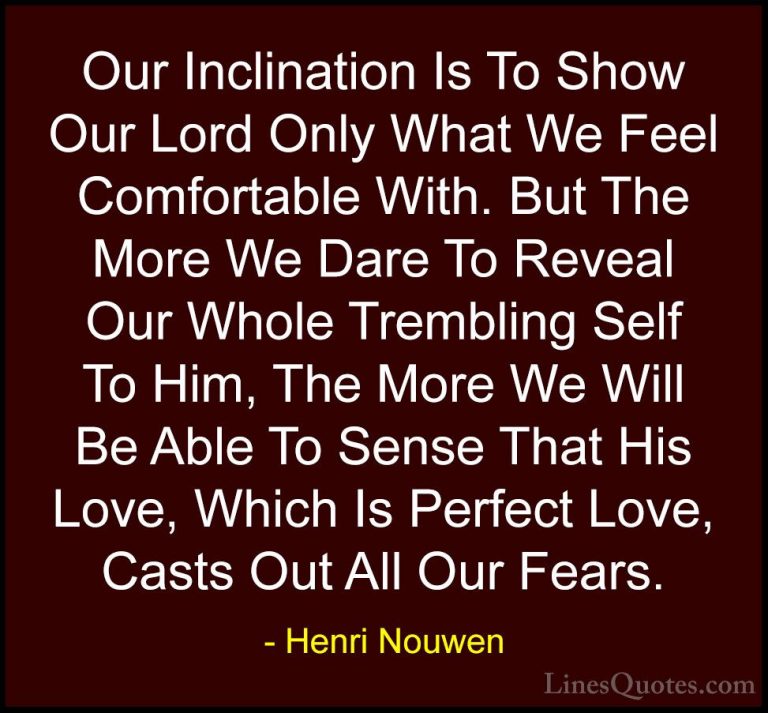Henri Nouwen Quotes (30) - Our Inclination Is To Show Our Lord On... - QuotesOur Inclination Is To Show Our Lord Only What We Feel Comfortable With. But The More We Dare To Reveal Our Whole Trembling Self To Him, The More We Will Be Able To Sense That His Love, Which Is Perfect Love, Casts Out All Our Fears.