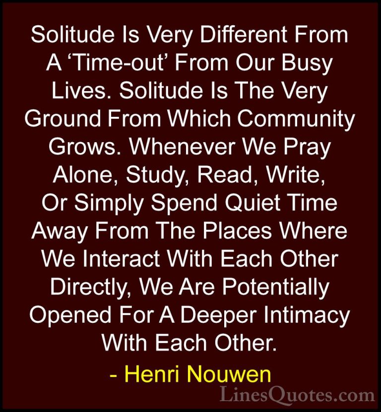 Henri Nouwen Quotes (31) - Solitude Is Very Different From A 'Tim... - QuotesSolitude Is Very Different From A 'Time-out' From Our Busy Lives. Solitude Is The Very Ground From Which Community Grows. Whenever We Pray Alone, Study, Read, Write, Or Simply Spend Quiet Time Away From The Places Where We Interact With Each Other Directly, We Are Potentially Opened For A Deeper Intimacy With Each Other.