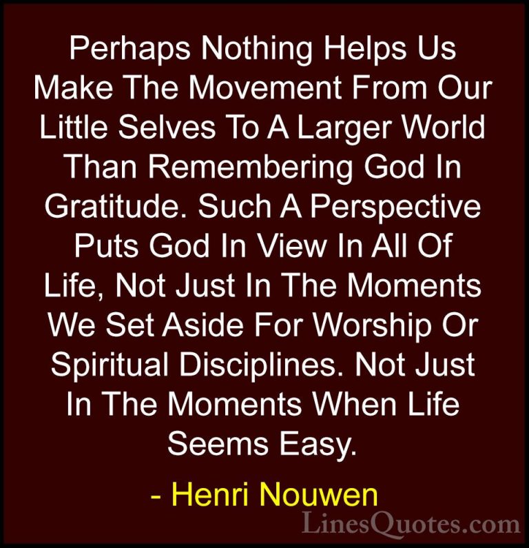 Henri Nouwen Quotes (33) - Perhaps Nothing Helps Us Make The Move... - QuotesPerhaps Nothing Helps Us Make The Movement From Our Little Selves To A Larger World Than Remembering God In Gratitude. Such A Perspective Puts God In View In All Of Life, Not Just In The Moments We Set Aside For Worship Or Spiritual Disciplines. Not Just In The Moments When Life Seems Easy.