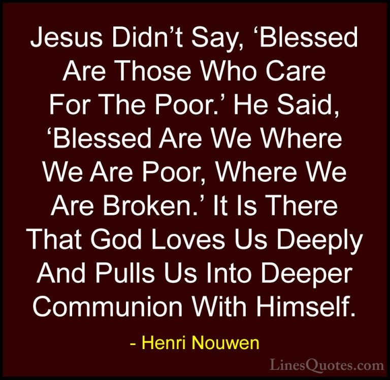 Henri Nouwen Quotes (34) - Jesus Didn't Say, 'Blessed Are Those W... - QuotesJesus Didn't Say, 'Blessed Are Those Who Care For The Poor.' He Said, 'Blessed Are We Where We Are Poor, Where We Are Broken.' It Is There That God Loves Us Deeply And Pulls Us Into Deeper Communion With Himself.