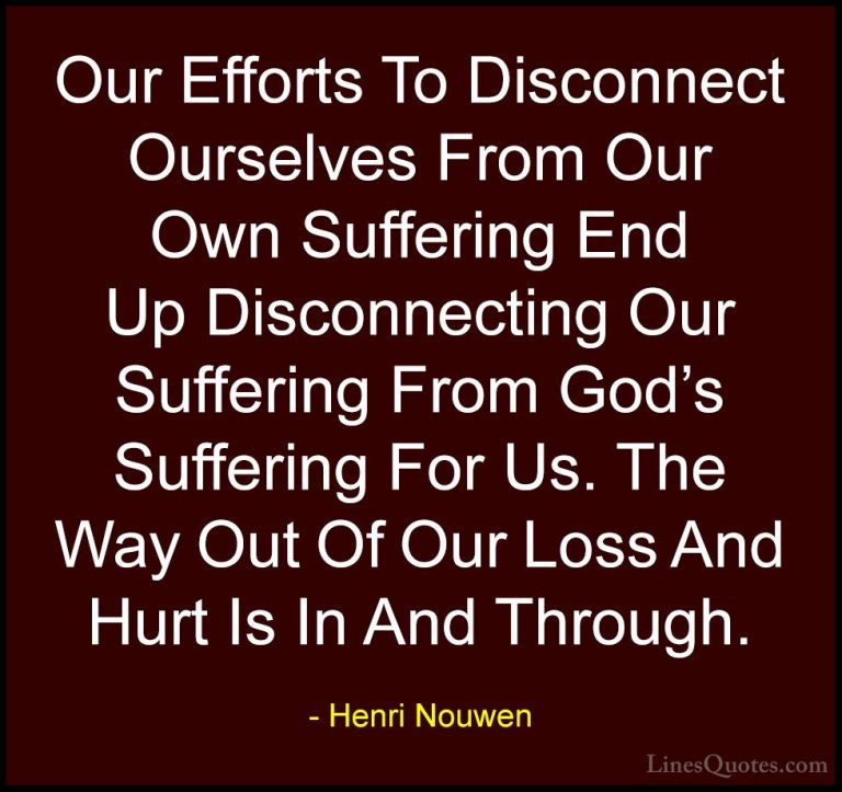 Henri Nouwen Quotes (38) - Our Efforts To Disconnect Ourselves Fr... - QuotesOur Efforts To Disconnect Ourselves From Our Own Suffering End Up Disconnecting Our Suffering From God's Suffering For Us. The Way Out Of Our Loss And Hurt Is In And Through.