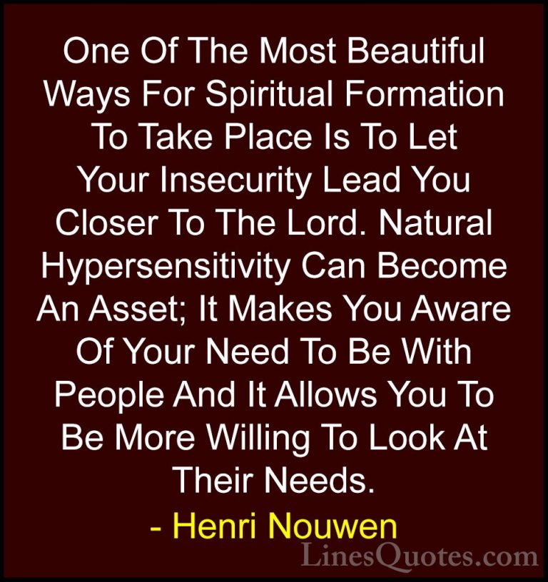 Henri Nouwen Quotes (4) - One Of The Most Beautiful Ways For Spir... - QuotesOne Of The Most Beautiful Ways For Spiritual Formation To Take Place Is To Let Your Insecurity Lead You Closer To The Lord. Natural Hypersensitivity Can Become An Asset; It Makes You Aware Of Your Need To Be With People And It Allows You To Be More Willing To Look At Their Needs.
