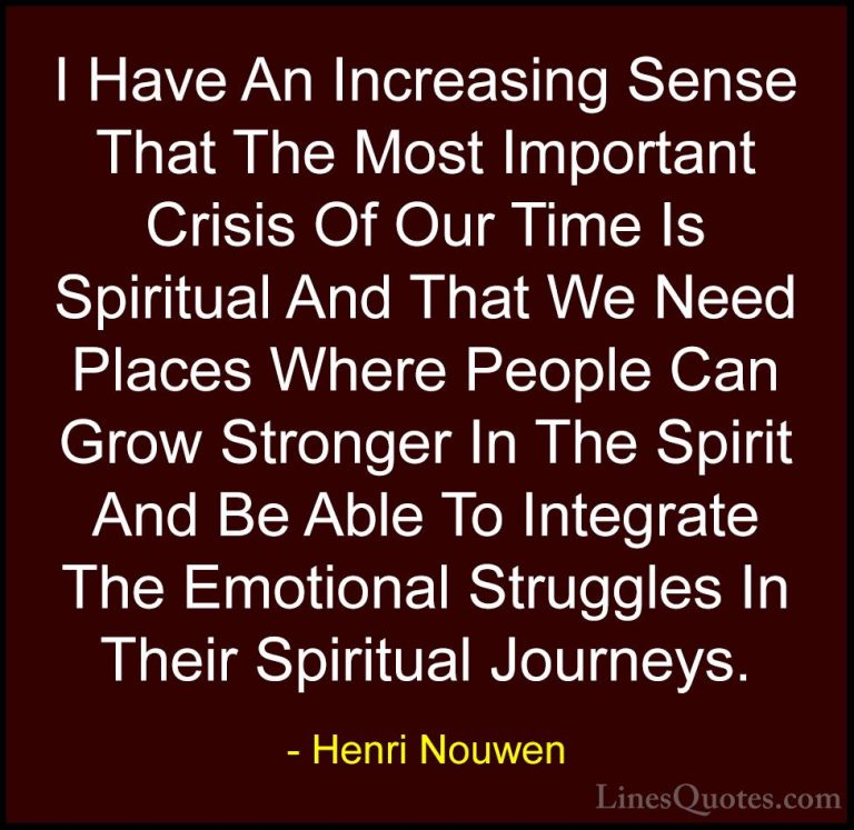 Henri Nouwen Quotes (46) - I Have An Increasing Sense That The Mo... - QuotesI Have An Increasing Sense That The Most Important Crisis Of Our Time Is Spiritual And That We Need Places Where People Can Grow Stronger In The Spirit And Be Able To Integrate The Emotional Struggles In Their Spiritual Journeys.