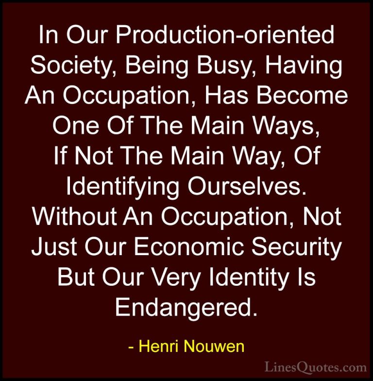 Henri Nouwen Quotes (47) - In Our Production-oriented Society, Be... - QuotesIn Our Production-oriented Society, Being Busy, Having An Occupation, Has Become One Of The Main Ways, If Not The Main Way, Of Identifying Ourselves. Without An Occupation, Not Just Our Economic Security But Our Very Identity Is Endangered.