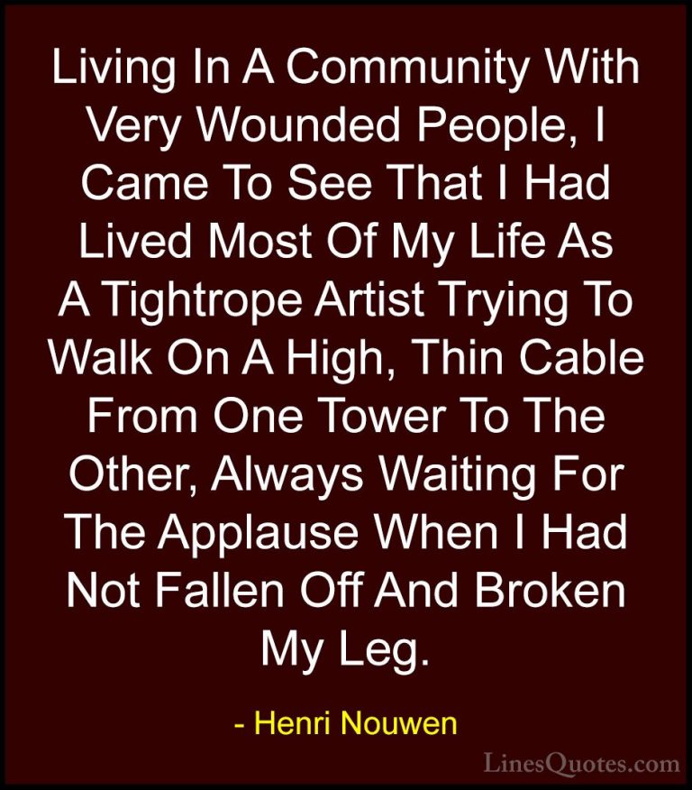 Henri Nouwen Quotes (50) - Living In A Community With Very Wounde... - QuotesLiving In A Community With Very Wounded People, I Came To See That I Had Lived Most Of My Life As A Tightrope Artist Trying To Walk On A High, Thin Cable From One Tower To The Other, Always Waiting For The Applause When I Had Not Fallen Off And Broken My Leg.