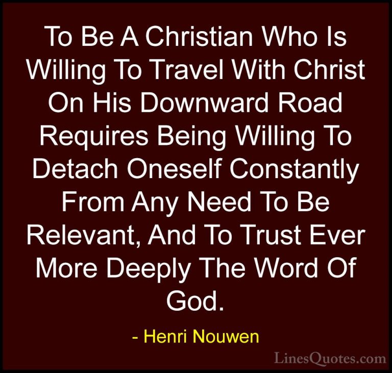 Henri Nouwen Quotes (52) - To Be A Christian Who Is Willing To Tr... - QuotesTo Be A Christian Who Is Willing To Travel With Christ On His Downward Road Requires Being Willing To Detach Oneself Constantly From Any Need To Be Relevant, And To Trust Ever More Deeply The Word Of God.