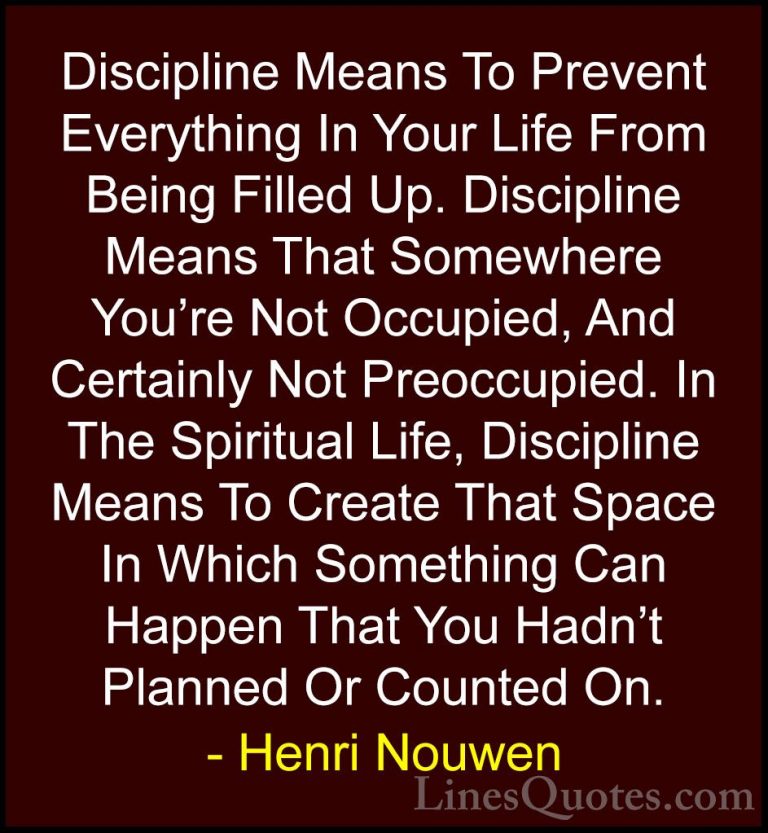 Henri Nouwen Quotes (55) - Discipline Means To Prevent Everything... - QuotesDiscipline Means To Prevent Everything In Your Life From Being Filled Up. Discipline Means That Somewhere You're Not Occupied, And Certainly Not Preoccupied. In The Spiritual Life, Discipline Means To Create That Space In Which Something Can Happen That You Hadn't Planned Or Counted On.