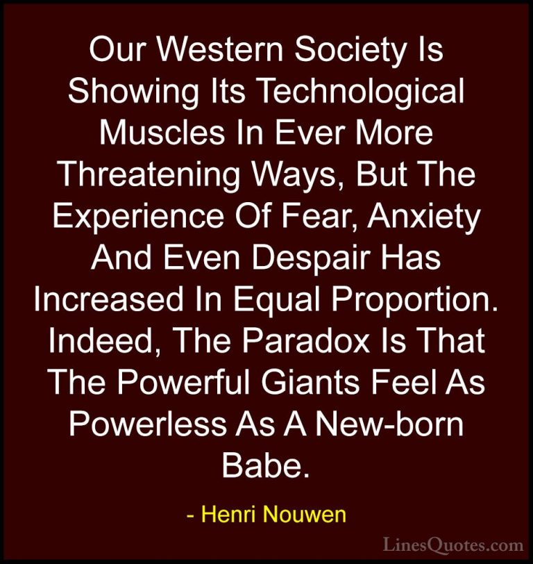Henri Nouwen Quotes (56) - Our Western Society Is Showing Its Tec... - QuotesOur Western Society Is Showing Its Technological Muscles In Ever More Threatening Ways, But The Experience Of Fear, Anxiety And Even Despair Has Increased In Equal Proportion. Indeed, The Paradox Is That The Powerful Giants Feel As Powerless As A New-born Babe.