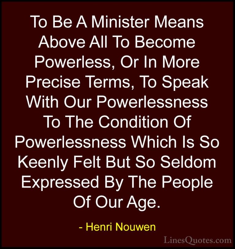 Henri Nouwen Quotes (57) - To Be A Minister Means Above All To Be... - QuotesTo Be A Minister Means Above All To Become Powerless, Or In More Precise Terms, To Speak With Our Powerlessness To The Condition Of Powerlessness Which Is So Keenly Felt But So Seldom Expressed By The People Of Our Age.