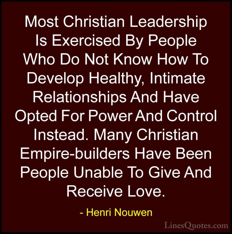 Henri Nouwen Quotes (59) - Most Christian Leadership Is Exercised... - QuotesMost Christian Leadership Is Exercised By People Who Do Not Know How To Develop Healthy, Intimate Relationships And Have Opted For Power And Control Instead. Many Christian Empire-builders Have Been People Unable To Give And Receive Love.