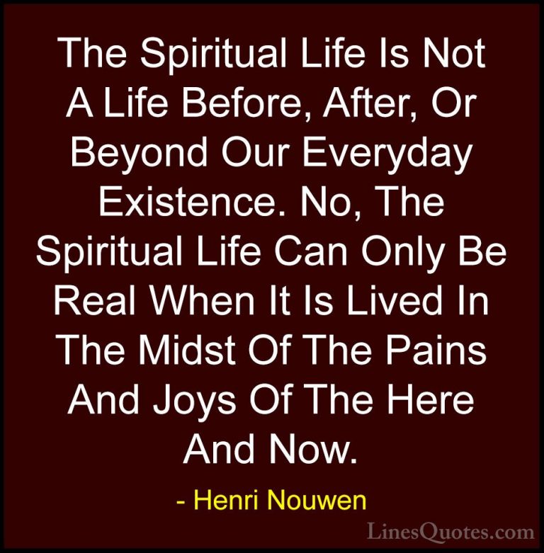 Henri Nouwen Quotes (6) - The Spiritual Life Is Not A Life Before... - QuotesThe Spiritual Life Is Not A Life Before, After, Or Beyond Our Everyday Existence. No, The Spiritual Life Can Only Be Real When It Is Lived In The Midst Of The Pains And Joys Of The Here And Now.